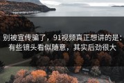 别被宣传骗了，91视频真正想讲的是：有些镜头看似随意，其实后劲很大