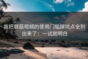 我把蘑菇视频的使用门槛踩坑点全列出来了：一试就明白