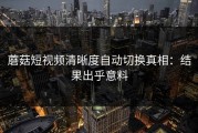 蘑菇短视频清晰度自动切换真相：结果出乎意料
