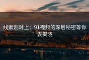 线索刚对上：91视频的深层秘密等你去揭晓