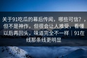 关于91吃瓜的幕后传闻，哪些可信？，但不是神作，但很会让人难受，看懂以后再回头，味道完全不一样｜91在线那条线更明显