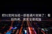 把91官网当成一部普通片就输了：看似热闹，其实全是孤独