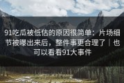 91吃瓜被低估的原因很简单：片场细节被曝出来后，整件事更合理了｜也可以看看91大事件