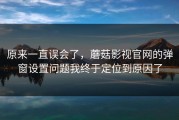原来一直误会了，蘑菇影视官网的弹窗设置问题我终于定位到原因了