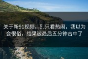 关于新91视频，别只看热闹，我以为会很俗，结果被最后五分钟击中了