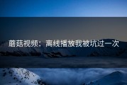 蘑菇视频：离线播放我被坑过一次