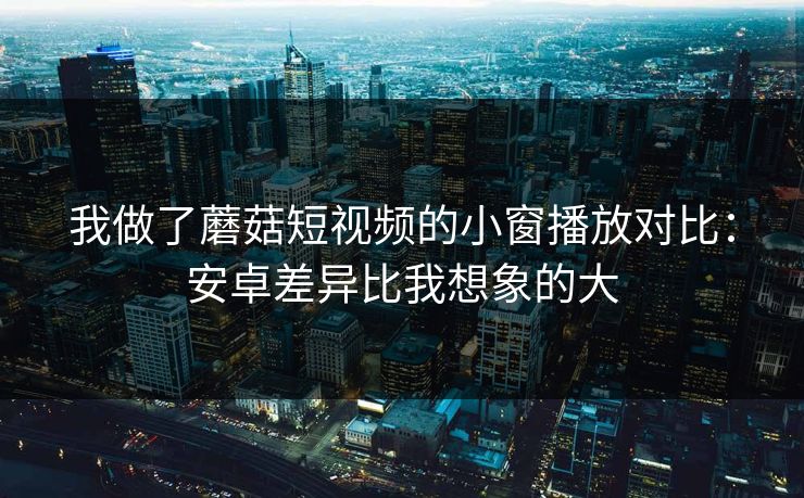 我做了蘑菇短视频的小窗播放对比：安卓差异比我想象的大