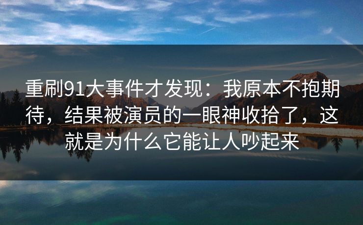 重刷91大事件才发现：我原本不抱期待，结果被演员的一眼神收拾了，这就是为什么它能让人吵起来