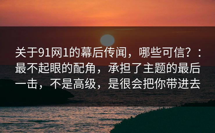 关于91网1的幕后传闻，哪些可信？：最不起眼的配角，承担了主题的最后一击，不是高级，是很会把你带进去