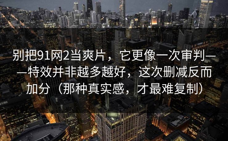 别把91网2当爽片，它更像一次审判——特效并非越多越好，这次删减反而加分（那种真实感，才最难复制）