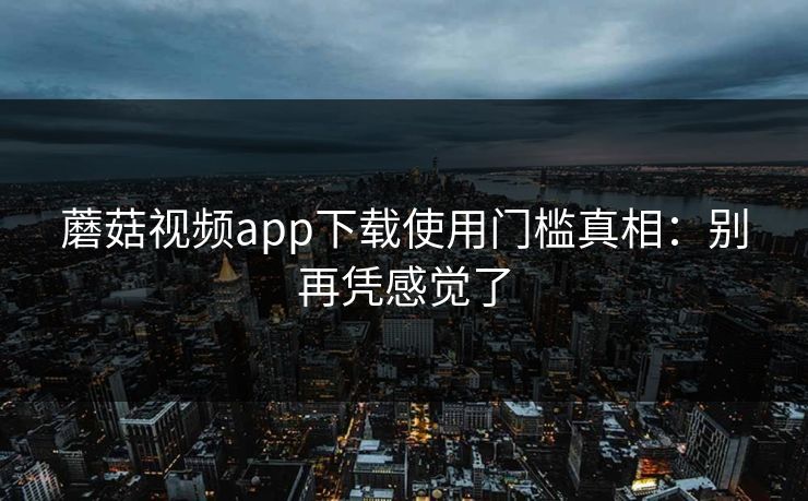 蘑菇视频app下载使用门槛真相：别再凭感觉了