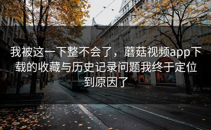 我被这一下整不会了，蘑菇视频app下载的收藏与历史记录问题我终于定位到原因了