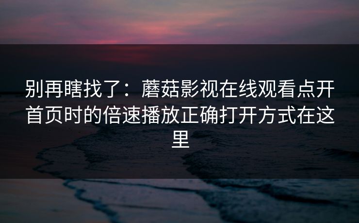 别再瞎找了：蘑菇影视在线观看点开首页时的倍速播放正确打开方式在这里