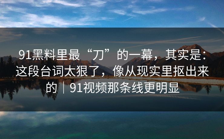 91黑料里最“刀”的一幕，其实是：这段台词太狠了，像从现实里抠出来的｜91视频那条线更明显