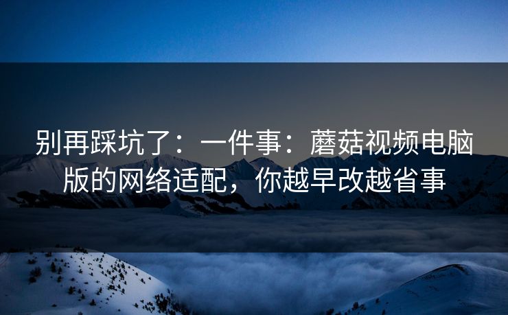 别再踩坑了：一件事：蘑菇视频电脑版的网络适配，你越早改越省事