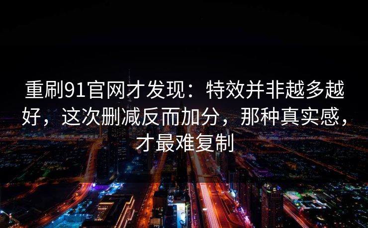 重刷91官网才发现：特效并非越多越好，这次删减反而加分，那种真实感，才最难复制