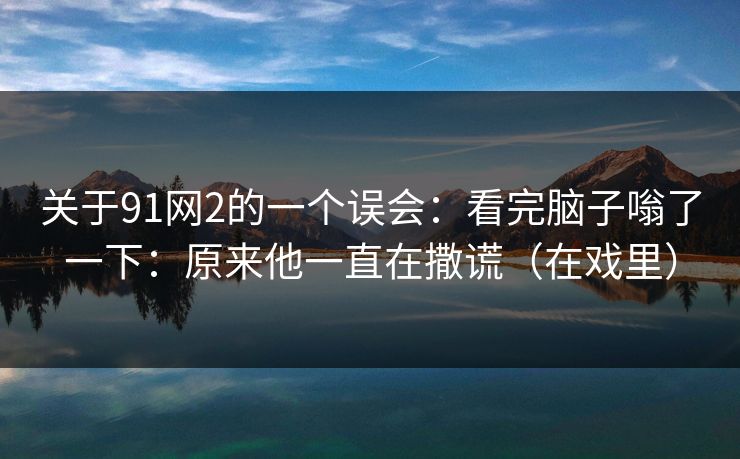 关于91网2的一个误会:看完脑子嗡了一下:原来他一直在撒谎(在戏里) 关于91网2的一个误会:看完脑子嗡了一下:原来他一直在撒谎(在戏里)