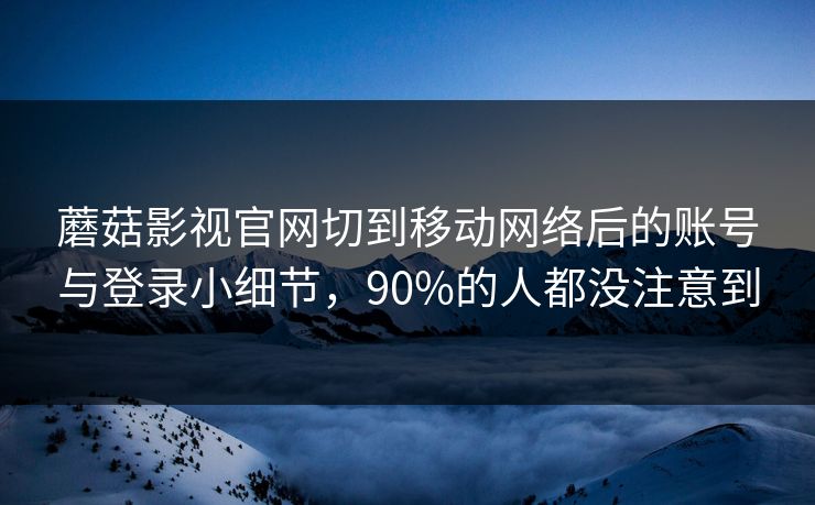 蘑菇影视官网切到移动网络后的账号与登录小细节,90%的人都没注意到 蘑菇影视官网切到移动网络后的账号与登录小细节,90%的人都没注意到
