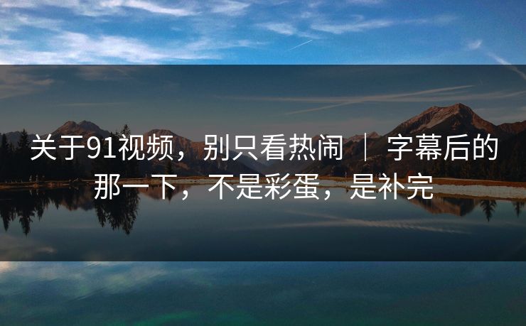 关于91视频,别只看热闹 | 字幕后的那一下,不是彩蛋,是补完 关于91视频,别只看热闹 | 字幕后的那一下,不是彩蛋,是补完