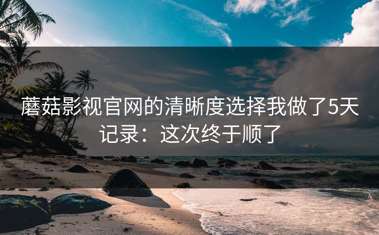 蘑菇影视官网的清晰度选择我做了5天记录:这次终于顺了 蘑菇影视官网的清晰度选择我做了5天记录:这次终于顺了