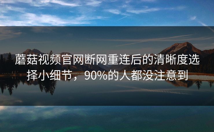 蘑菇视频官网断网重连后的清晰度选择小细节,90%的人都没注意到 蘑菇视频官网断网重连后的清晰度选择小细节,90%的人都没注意到