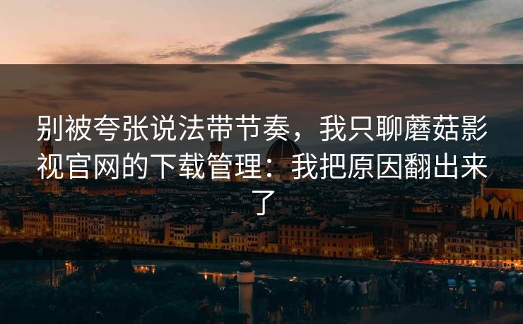 别被夸张说法带节奏，我只聊蘑菇影视官网的下载管理：我把原因翻出来了