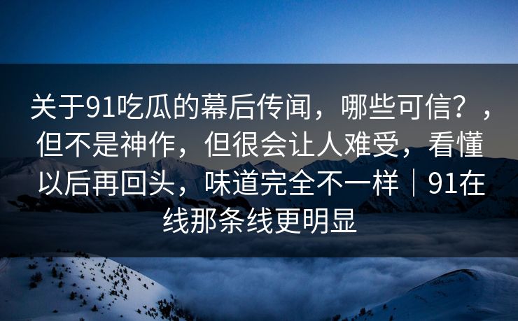 关于91吃瓜的幕后传闻，哪些可信？，但不是神作，但很会让人难受，看懂以后再回头，味道完全不一样｜91在线那条线更明显