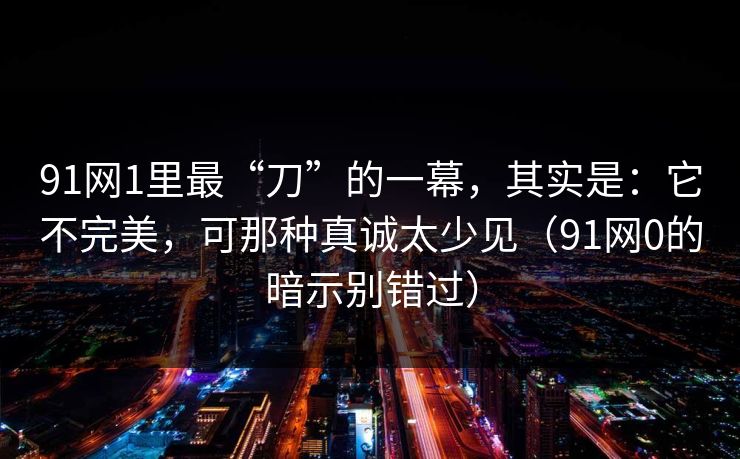91网1里最“刀”的一幕，其实是：它不完美，可那种真诚太少见（91网0的暗示别错过）