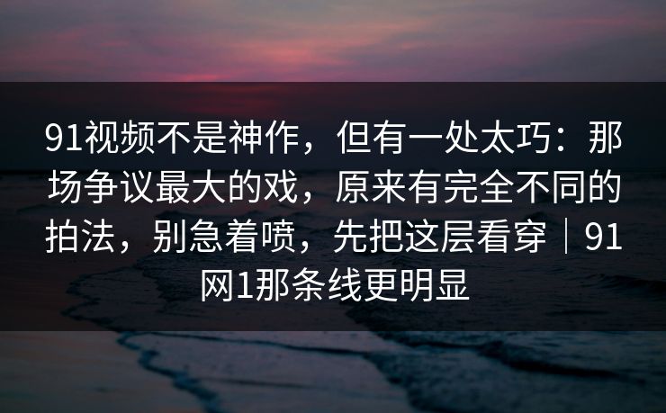 91视频不是神作，但有一处太巧：那场争议最大的戏，原来有完全不同的拍法，别急着喷，先把这层看穿｜91网1那条线更明显