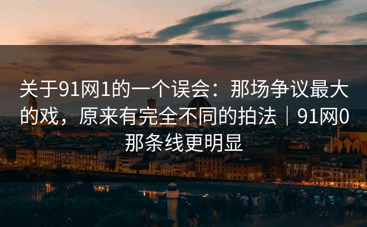 关于91网1的一个误会：那场争议最大的戏，原来有完全不同的拍法｜91网0那条线更明显