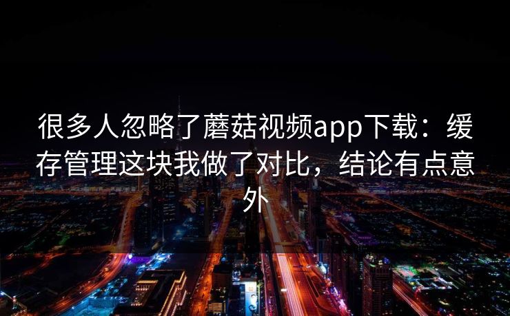 很多人忽略了蘑菇视频app下载:缓存管理这块我做了对比,结论有点意外 很多人忽略了蘑菇视频app下载:缓存管理这块我做了对比,结论有点意外