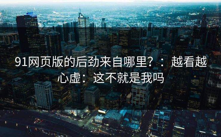 91网页版的后劲来自哪里?:越看越心虚:这不就是我吗 91网页版的后劲来自哪里?:越看越心虚:这不就是我吗
