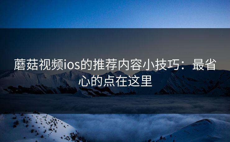 蘑菇视频ios的推荐内容小技巧:最省心的点在这里 蘑菇视频ios的推荐内容小技巧:最省心的点在这里