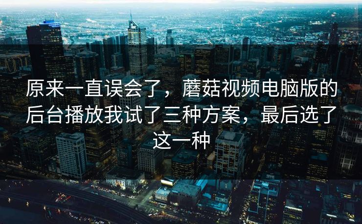 原来一直误会了,蘑菇视频电脑版的后台播放我试了三种方案,最后选了这一种 原来一直误会了,蘑菇视频电脑版的后台播放我试了三种方案,最后选了这一种