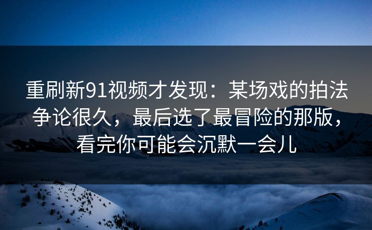重刷新91视频才发现：某场戏的拍法争论很久，最后选了最冒险的那版，看完你可能会沉默一会儿
