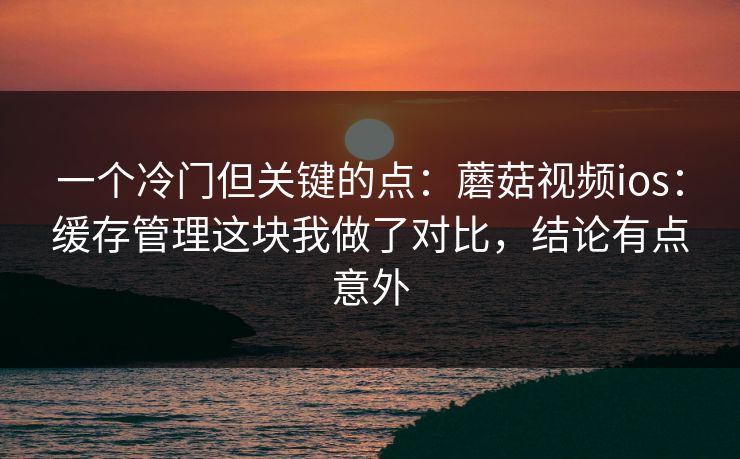 一个冷门但关键的点：蘑菇视频ios：缓存管理这块我做了对比，结论有点意外