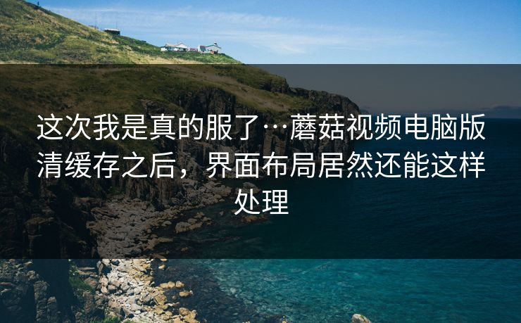 这次我是真的服了…蘑菇视频电脑版清缓存之后，界面布局居然还能这样处理
