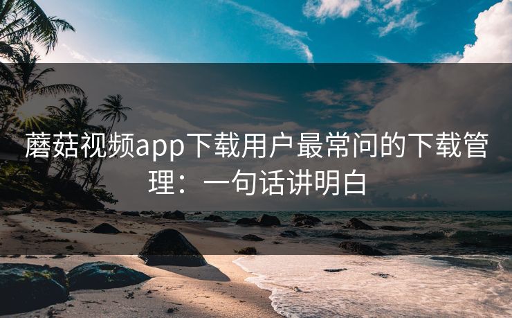 蘑菇视频app下载用户最常问的下载管理：一句话讲明白