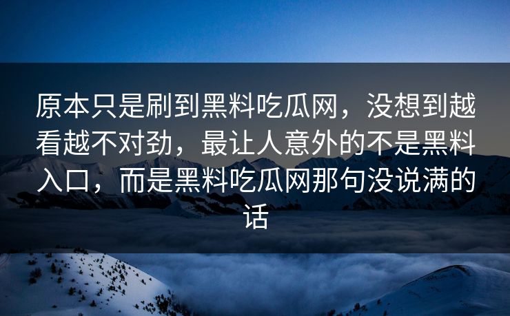 原本只是刷到黑料吃瓜网,没想到越看越不对劲,最让人意外的不是黑料入口,而是黑料吃瓜网那句没说满的话 原本只是刷到黑料吃瓜网,没想到越看越不对劲,最让人意外的不是黑料入口,而是黑料吃瓜网那句没说满的话