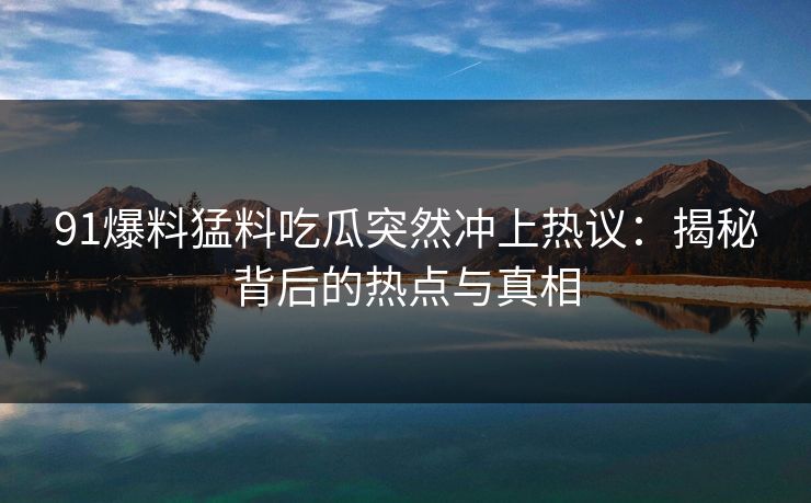 91爆料猛料吃瓜突然冲上热议:揭秘背后的热点与真相 91爆料猛料吃瓜突然冲上热议:揭秘背后的热点与真相