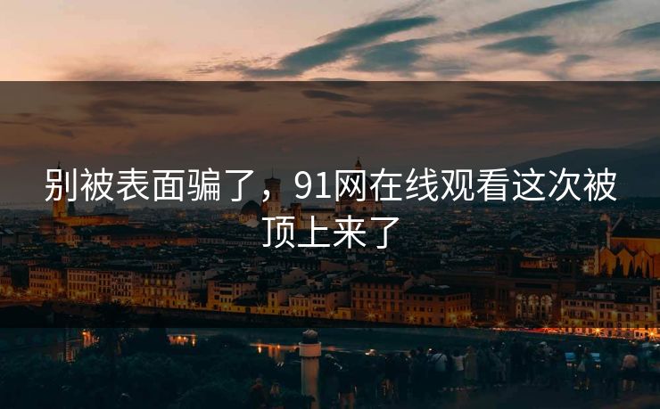 别被表面骗了,91网在线观看这次被顶上来了 别被表面骗了,91网在线观看这次被顶上来了