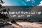 蘑菇影视官网的清晰度选择我做了5天记录：这次终于顺了