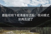 蘑菇视频下载清缓存之后：夜间模式别再乱试了