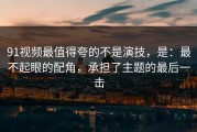 91视频最值得夸的不是演技，是：最不起眼的配角，承担了主题的最后一击
