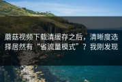 蘑菇视频下载清缓存之后，清晰度选择居然有“省流量模式”？我刚发现