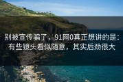 别被宣传骗了，91网0真正想讲的是：有些镜头看似随意，其实后劲很大