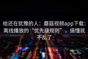 给还在犹豫的人：蘑菇视频app下载：离线播放的“优先级规则”，搞懂就不乱了