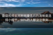 蘑菇视频官网断网重连后的清晰度选择小细节，90%的人都没注意到