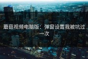 蘑菇视频电脑版：弹窗设置我被坑过一次