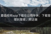 蘑菇视频app下载在公司午休：下载管理别靠猜，照这做